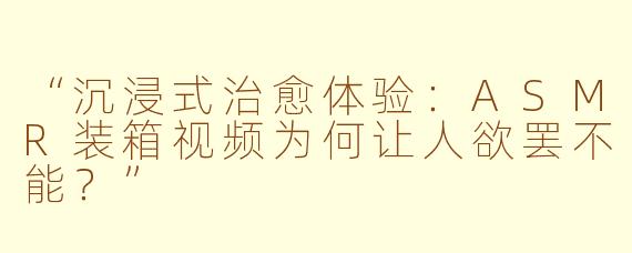 “沉浸式治愈体验:ASMR装箱视频为何让人欲罢不能?”