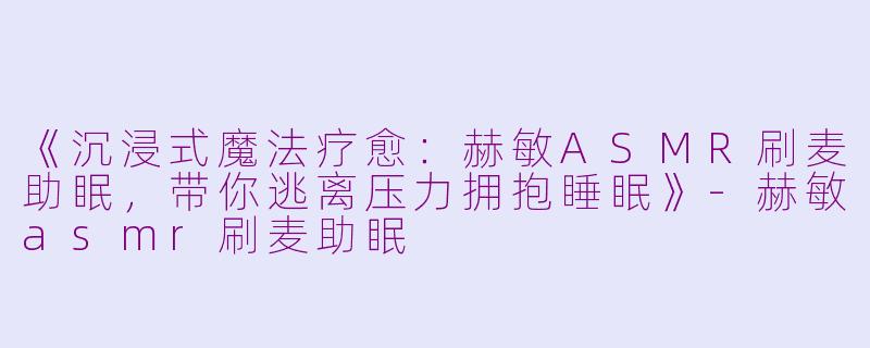 《沉浸式魔法疗愈：赫敏ASMR刷麦助眠，带你逃离压力拥抱睡眠》-赫敏asmr刷麦助眠
