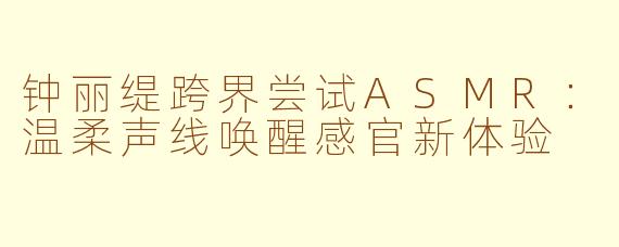 钟丽缇跨界尝试ASMR：温柔声线唤醒感官新体验