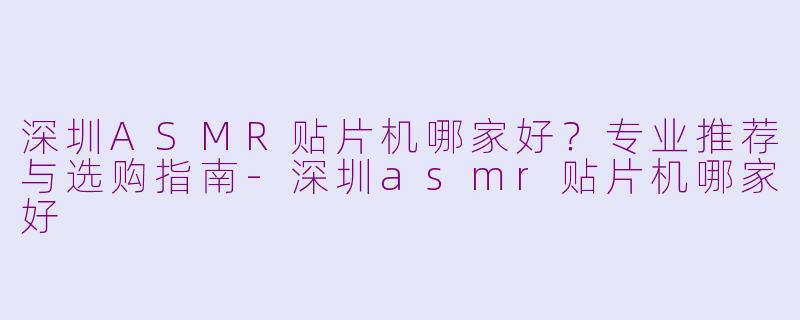 深圳ASMR贴片机哪家好？专业推荐与选购指南-深圳asmr贴片机哪家好