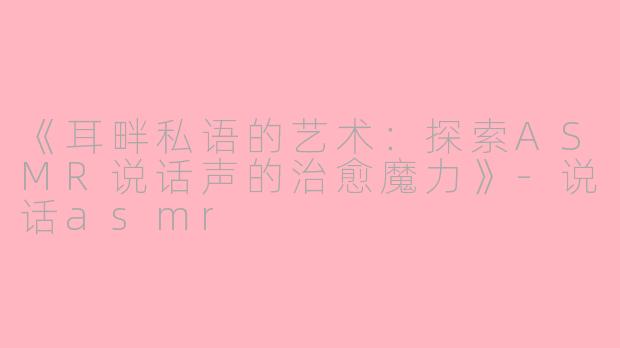 《耳畔私语的艺术：探索ASMR说话声的治愈魔力》-说话asmr