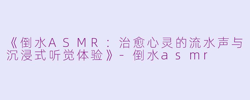 《倒水ASMR：治愈心灵的流水声与沉浸式听觉体验》-倒水asmr