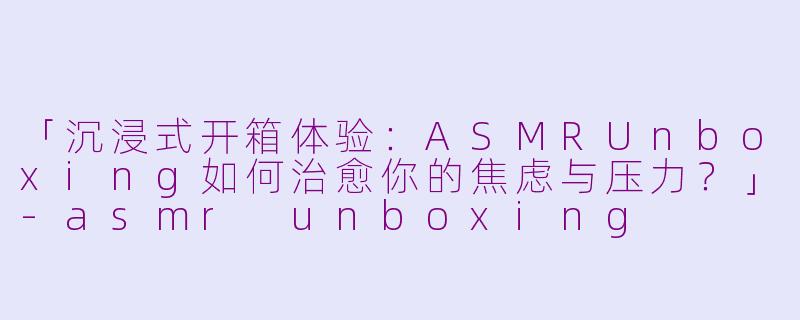 「沉浸式开箱体验：ASMRUnboxing如何治愈你的焦虑与压力？」-asmr unboxing