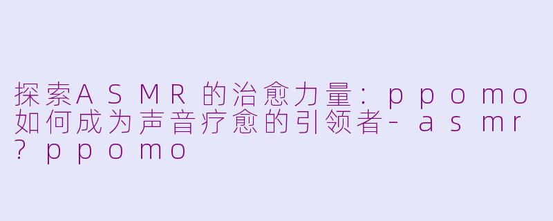 探索ASMR的治愈力量：ppomo如何成为声音疗愈的引领者-asmr?ppomo