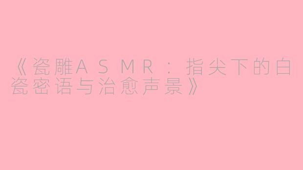 《瓷雕ASMR：指尖下的白瓷密语与治愈声景》