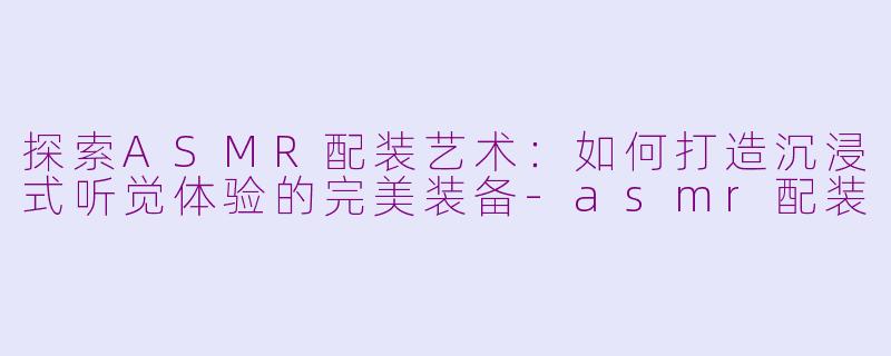 探索ASMR配装艺术：如何打造沉浸式听觉体验的完美装备-asmr配装