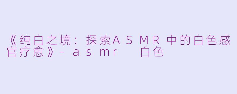 《纯白之境：探索ASMR中的白色感官疗愈》-asmr 白色