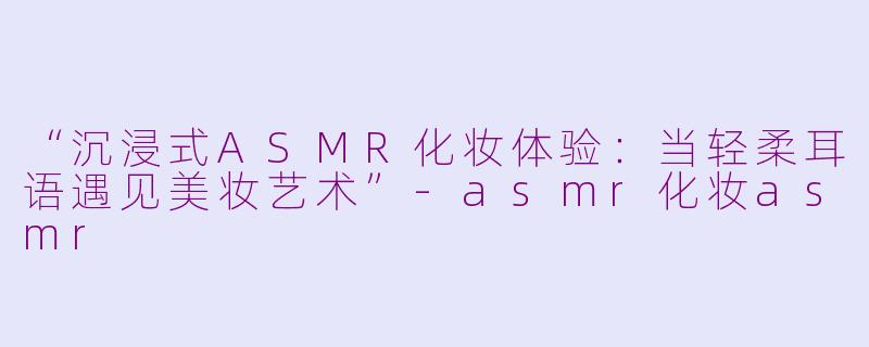 “沉浸式ASMR化妆体验：当轻柔耳语遇见美妆艺术”-asmr化妆asmr