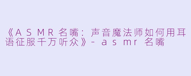 《ASMR名嘴：声音魔法师如何用耳语征服千万听众》-asmr名嘴