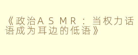 《政治ASMR：当权力话语成为耳边的低语》