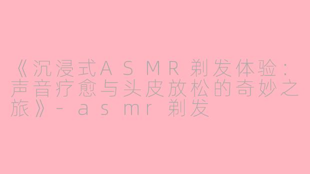 《沉浸式ASMR剃发体验：声音疗愈与头皮放松的奇妙之旅》-asmr剃发