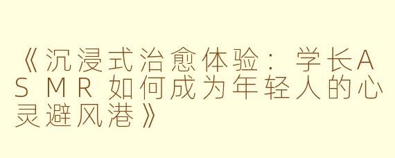 《沉浸式治愈体验：学长ASMR如何成为年轻人的心灵避风港》