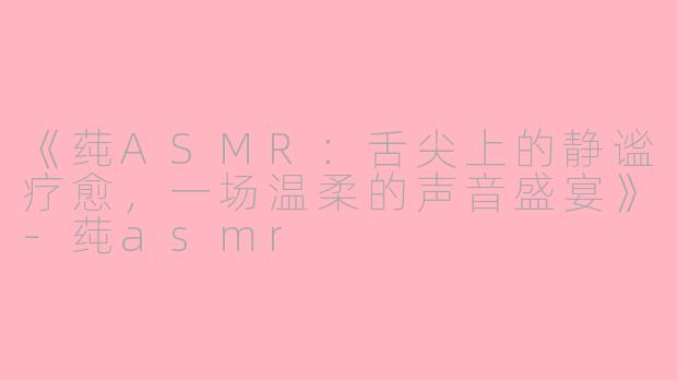 《莼ASMR：舌尖上的静谧疗愈，一场温柔的声音盛宴》-莼asmr