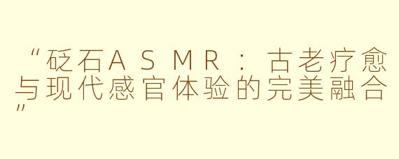 “砭石ASMR：古老疗愈与现代感官体验的完美融合”