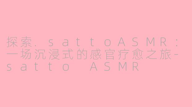 探索.sattoASMR：一场沉浸式的感官疗愈之旅-satto ASMR