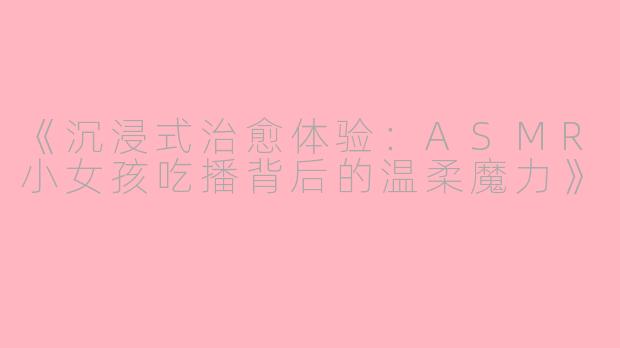 《沉浸式治愈体验：ASMR小女孩吃播背后的温柔魔力》
