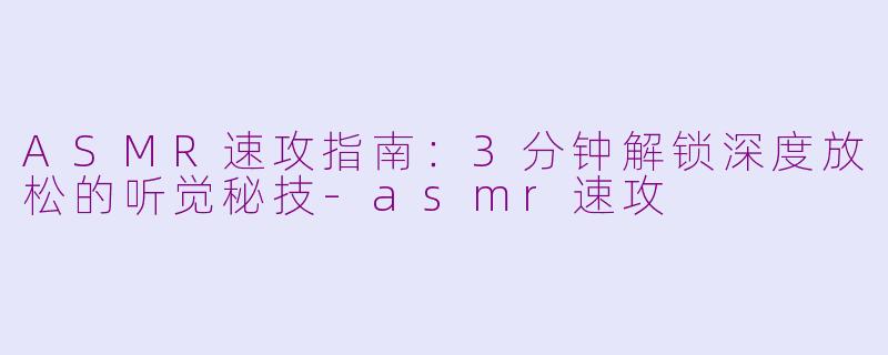 ASMR速攻指南：3分钟解锁深度放松的听觉秘技-asmr速攻