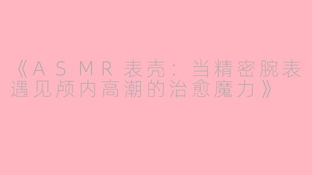 《ASMR表壳：当精密腕表遇见颅内高潮的治愈魔力》