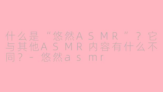 什么是“悠然ASMR”？它与其他ASMR内容有什么不同？-悠然asmr