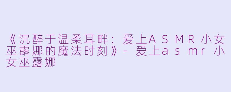 《沉醉于温柔耳畔：爱上ASMR小女巫露娜的魔法时刻》-爱上asmr小女巫露娜
