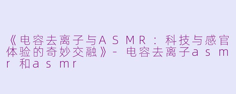 《电容去离子与ASMR：科技与感官体验的奇妙交融》-电容去离子asmr和asmr