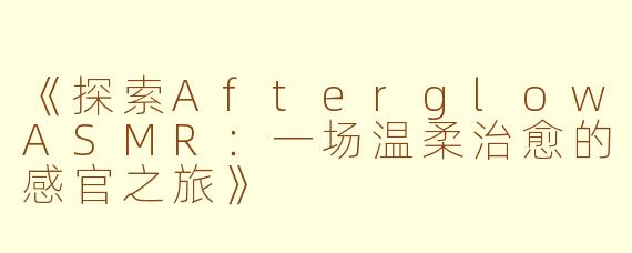 《探索AfterglowASMR：一场温柔治愈的感官之旅》