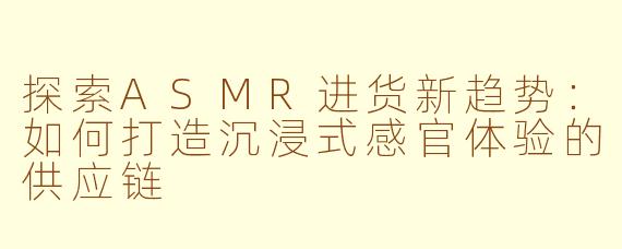 探索ASMR进货新趋势：如何打造沉浸式感官体验的供应链