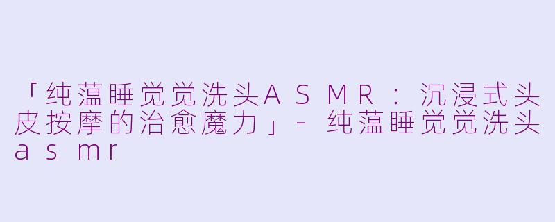 「纯蕰睡觉觉洗头ASMR：沉浸式头皮按摩的治愈魔力」-纯蕰睡觉觉洗头asmr