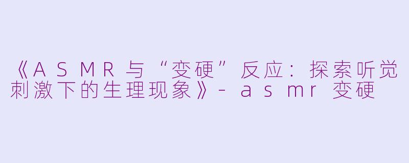 《ASMR与“变硬”反应：探索听觉刺激下的生理现象》-asmr变硬