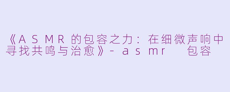 《ASMR的包容之力：在细微声响中寻找共鸣与治愈》-asmr 包容
