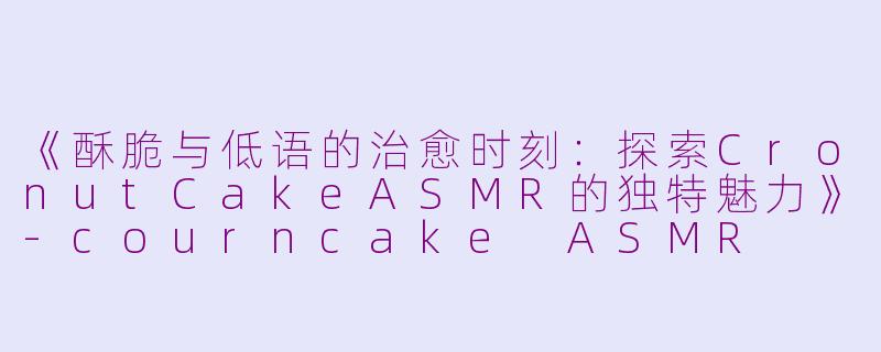 《酥脆与低语的治愈时刻：探索CronutCakeASMR的独特魅力》-courncake ASMR