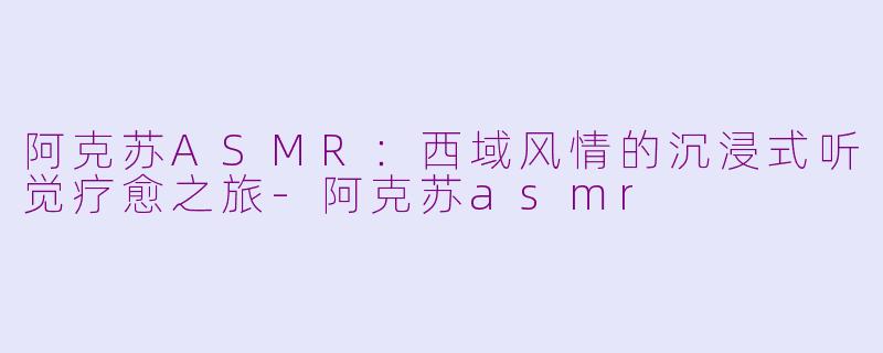 阿克苏ASMR：西域风情的沉浸式听觉疗愈之旅-阿克苏asmr