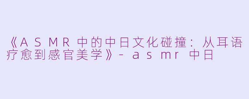 《ASMR中的中日文化碰撞：从耳语疗愈到感官美学》-asmr中日