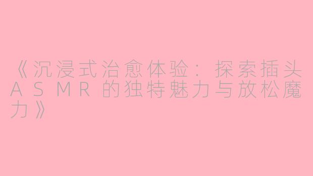 《沉浸式治愈体验：探索插头ASMR的独特魅力与放松魔力》
