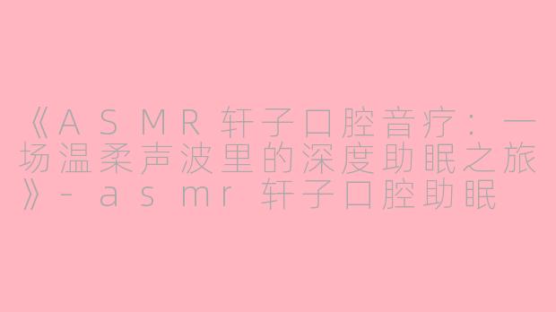 《ASMR轩子口腔音疗：一场温柔声波里的深度助眠之旅》-asmr轩子口腔助眠
