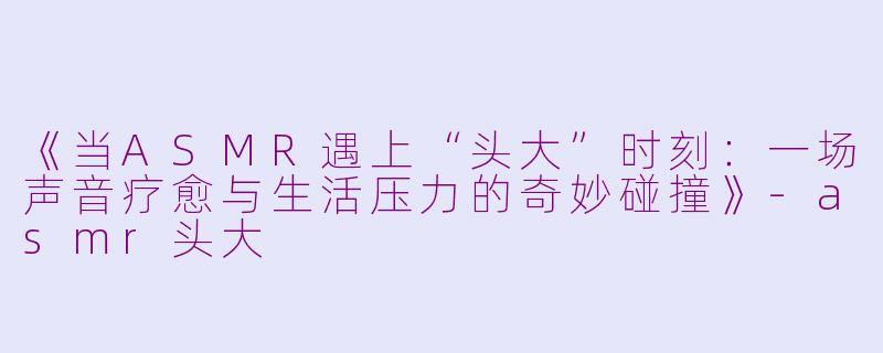 《当ASMR遇上“头大”时刻：一场声音疗愈与生活压力的奇妙碰撞》-asmr头大