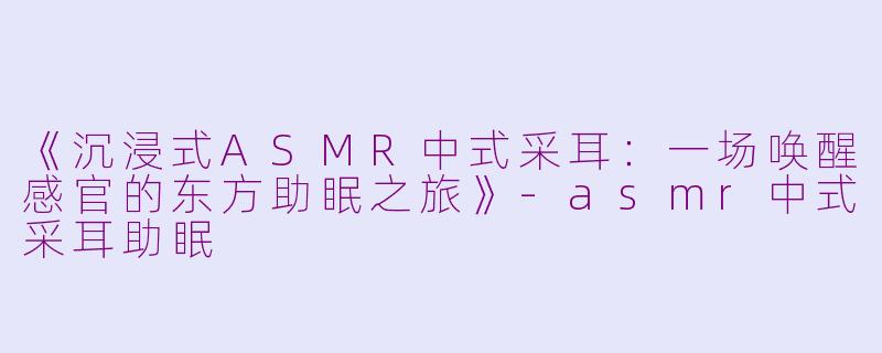 《沉浸式ASMR中式采耳：一场唤醒感官的东方助眠之旅》-asmr中式采耳助眠
