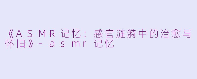 《ASMR记忆：感官涟漪中的治愈与怀旧》-asmr记忆