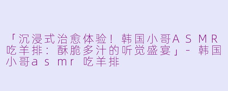「沉浸式治愈体验！韩国小哥ASMR吃羊排：酥脆多汁的听觉盛宴」-韩国小哥asmr吃羊排