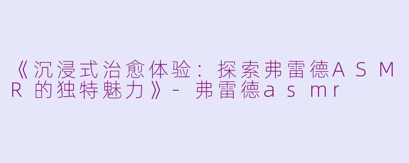 《沉浸式治愈体验：探索弗雷德ASMR的独特魅力》-弗雷德asmr
