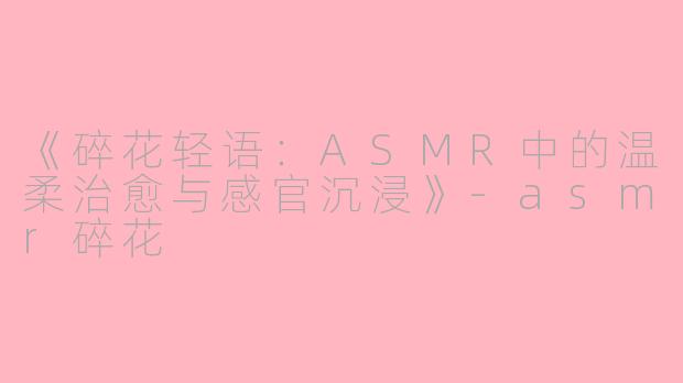 《碎花轻语：ASMR中的温柔治愈与感官沉浸》-asmr碎花