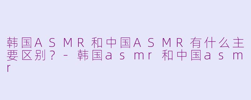 韩国ASMR和中国ASMR有什么主要区别？-韩国asmr和中国asmr
