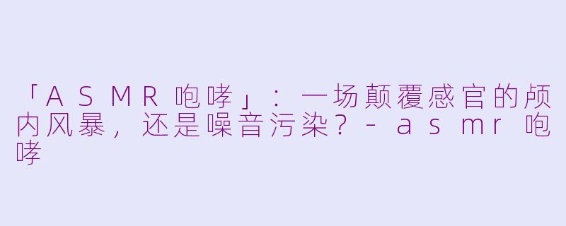 「ASMR咆哮」：一场颠覆感官的颅内风暴，还是噪音污染？-asmr咆哮