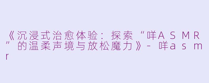 《沉浸式治愈体验：探索“咩ASMR”的温柔声境与放松魔力》-咩asmr