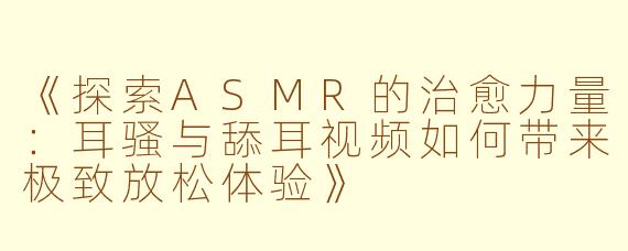 《探索ASMR的治愈力量：耳骚与舔耳视频如何带来极致放松体验》