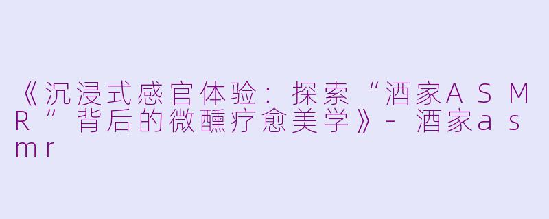 《沉浸式感官体验：探索“酒家ASMR”背后的微醺疗愈美学》-酒家asmr