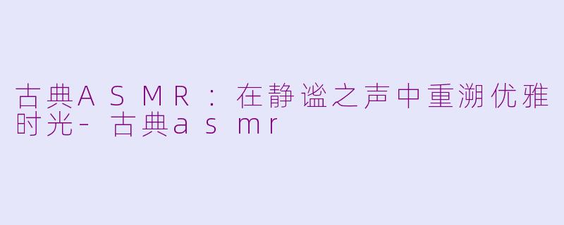 古典ASMR：在静谧之声中重溯优雅时光-古典asmr