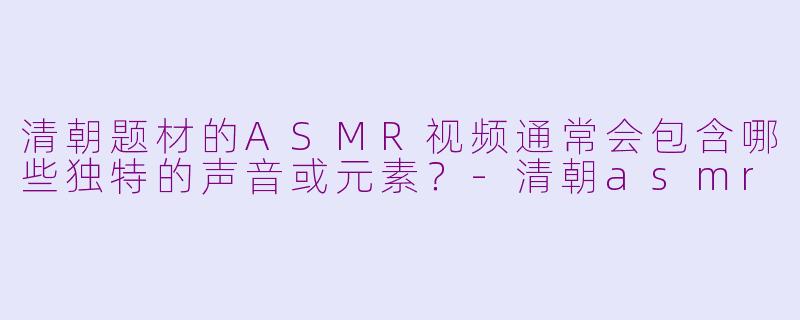 清朝题材的ASMR视频通常会包含哪些独特的声音或元素？-清朝asmr