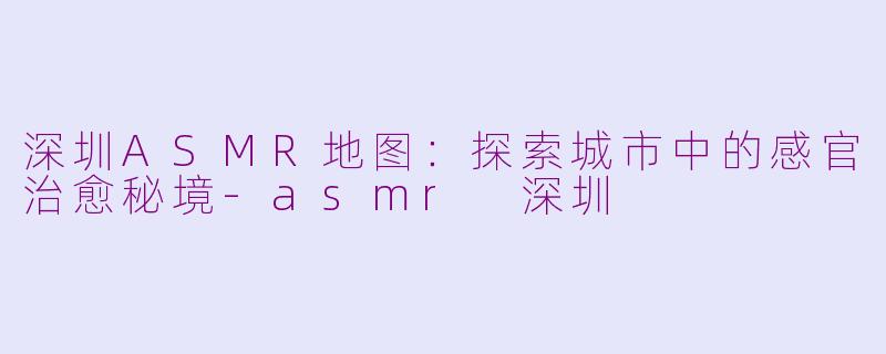 深圳ASMR地图：探索城市中的感官治愈秘境-asmr 深圳