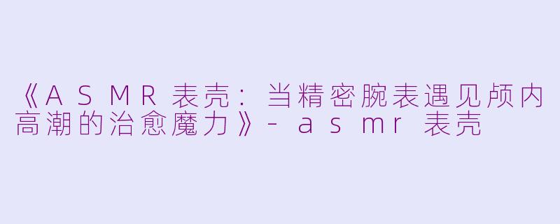 《ASMR表壳：当精密腕表遇见颅内高潮的治愈魔力》-asmr表壳